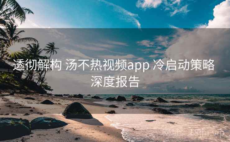 透彻解构 汤不热视频app 冷启动策略 深度报告 第1张 透彻解构 汤不热视频app 冷启动策略 深度报告 第1张