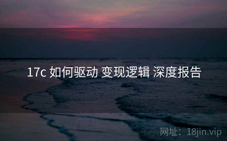 17c 如何驱动 变现逻辑 深度报告 第1张 17c 如何驱动 变现逻辑 深度报告 第1张