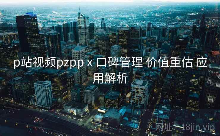 p站视频pzpp x 口碑管理 价值重估 应用解析 第1张 p站视频pzpp x 口碑管理 价值重估 应用解析 第1张